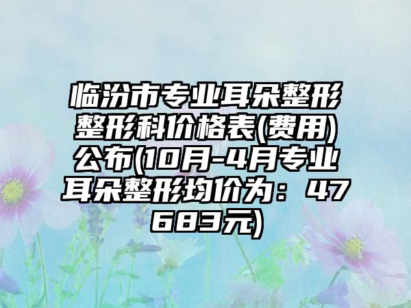 临汾市专业耳朵整形整形科价格表(费用)公布(10月-4月专业耳朵整形均价为：47683元)