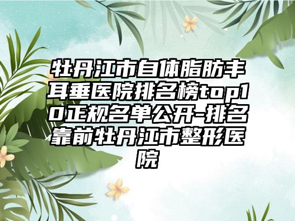 牡丹江市自体脂肪丰耳垂医院排名榜top10正规名单公开-排名靠前牡丹江市整形医院