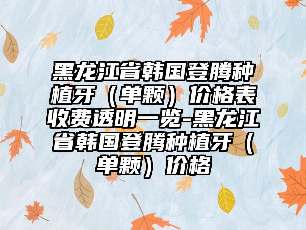 黑龙江省韩国登腾种植牙（单颗）价格表收费透明一览-黑龙江省韩国登腾种植牙（单颗）价格