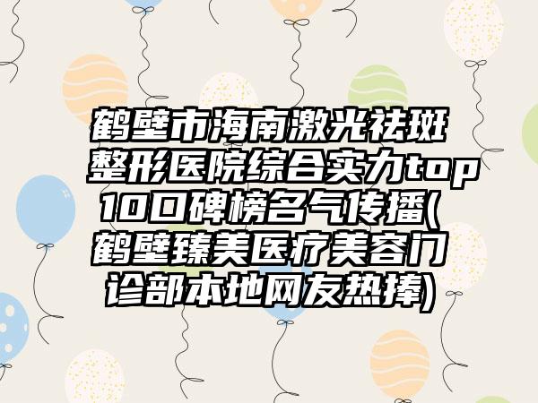 鹤壁市海南激光祛斑整形医院综合实力top10口碑榜名气传播(鹤壁臻美医疗美容门诊部本地网友热捧)