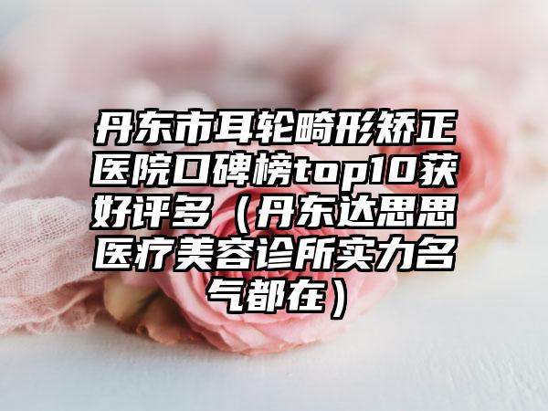 丹东市耳轮畸形矫正医院口碑榜top10获好评多（丹东达思思医疗美容诊所实力名气都在）