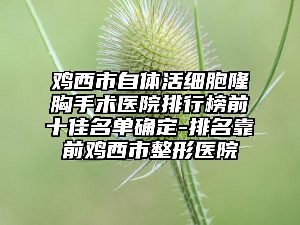 鸡西市自体活细胞隆胸手术医院排行榜前十佳名单确定-排名靠前鸡西市整形医院