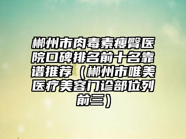 郴州市肉毒素瘦臀医院口碑排名前十名靠谱推荐（郴州市唯美医疗美容门诊部位列前三）