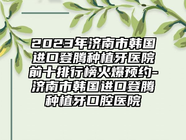 2023年济南市韩国进口登腾种植牙医院前十排行榜火爆预约-济南市韩国进口登腾种植牙口腔医院