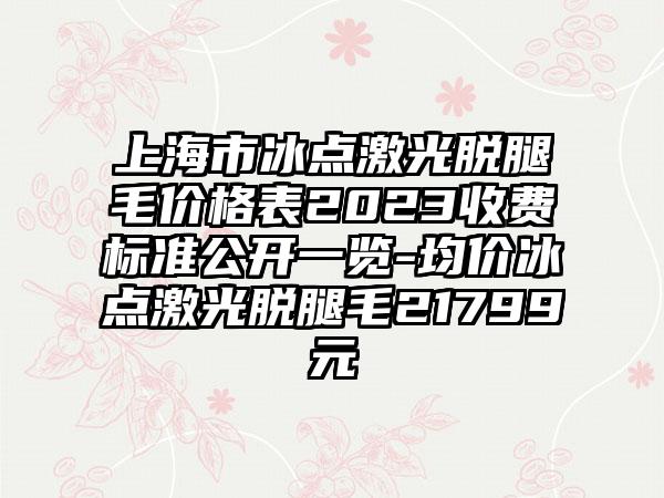 上海市冰点激光脱腿毛价格表2023收费标准公开一览-均价冰点激光脱腿毛21799元