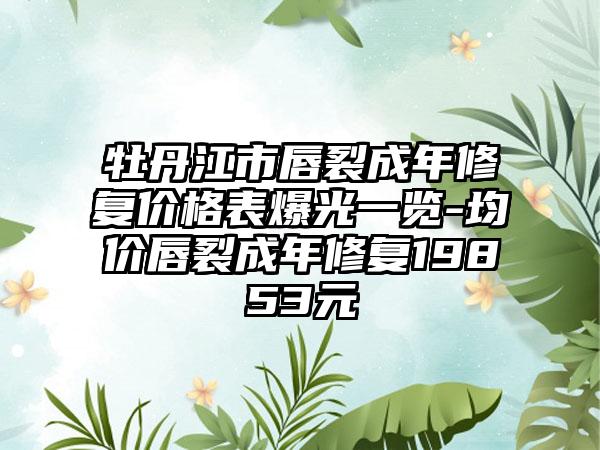 牡丹江市唇裂成年修复价格表爆光一览-均价唇裂成年修复19853元