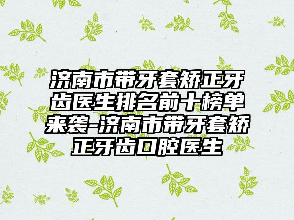 济南市带牙套矫正牙齿医生排名前十榜单来袭-济南市带牙套矫正牙齿口腔医生