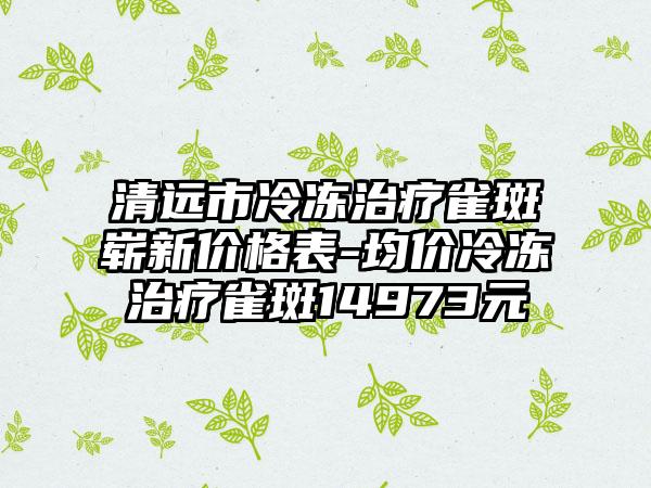 清远市冷冻治疗雀斑崭新价格表-均价冷冻治疗雀斑14973元