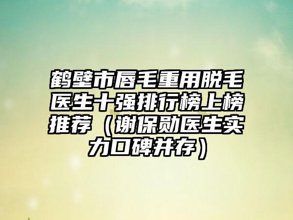 鹤壁市唇毛重用脱毛医生十强排行榜上榜推荐（谢保勋医生实力口碑并存）