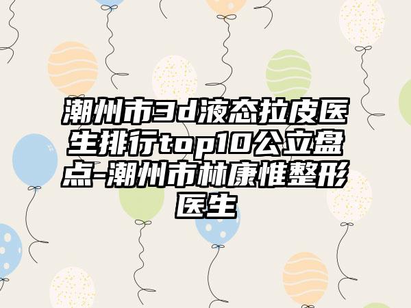 潮州市3d液态拉皮医生排行top10公立盘点-潮州市林康惟整形医生