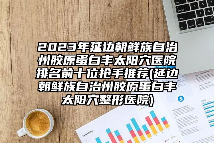 2023年延边朝鲜族自治州胶原蛋白丰太阳穴医院排名前十位抢手推荐(延边朝鲜族自治州胶原蛋白丰太阳穴整形医院)