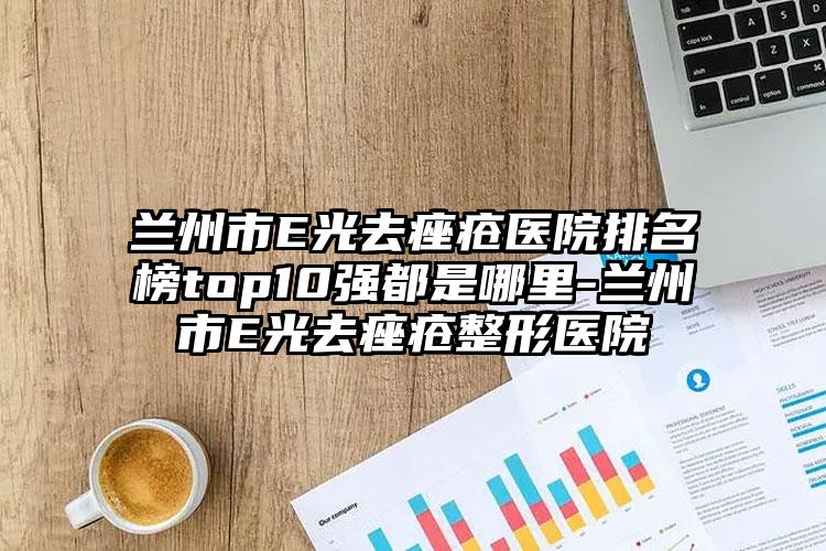 兰州市E光去痤疮医院排名榜top10强都是哪里-兰州市E光去痤疮整形医院