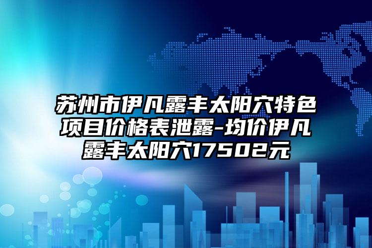 苏州市伊凡露丰太阳穴特色项目价格表泄露-均价伊凡露丰太阳穴17502元