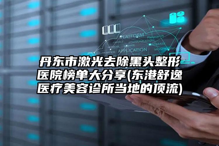 丹东市激光去除黑头整形医院榜单大分享(东港舒逸医疗美容诊所当地的顶流)