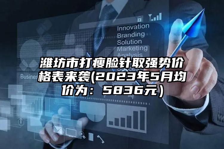 潍坊市打瘦脸针取强势价格表来袭(2023年5月均价为：5836元）