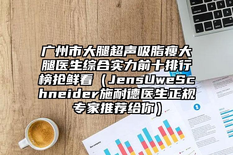 广州市大腿超声吸脂瘦大腿医生综合实力前十排行榜抢鲜看（JensUweSchneider施耐德医生正规专家推荐给你）