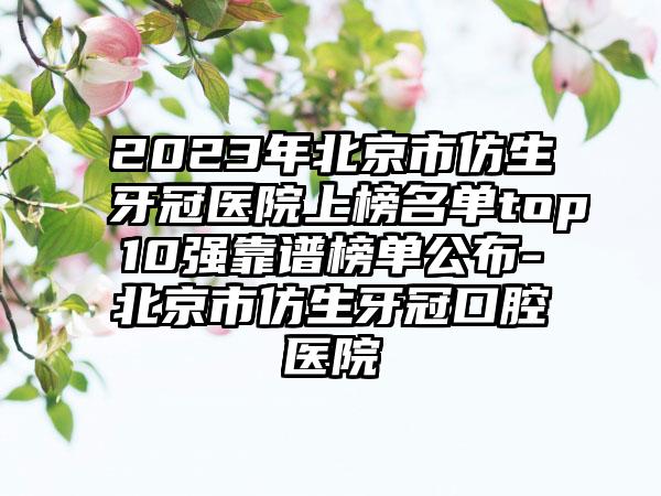 2023年北京市仿生牙冠医院上榜名单top10强靠谱榜单公布-北京市仿生牙冠口腔医院