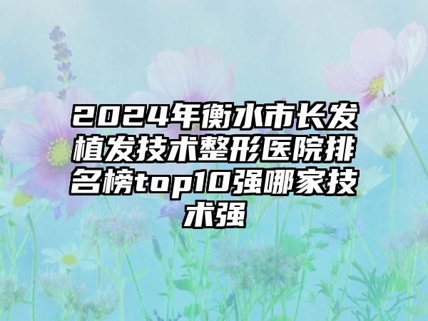 2024年衡水市长发植发技术整形医院排名榜top10强哪家技术强