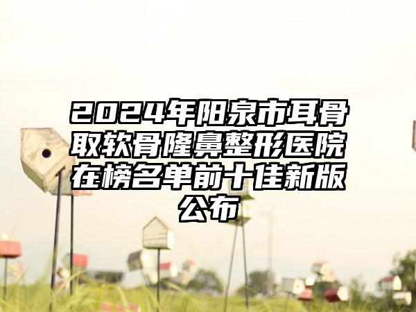 2024年阳泉市耳骨取软骨隆鼻整形医院在榜名单前十佳新版公布