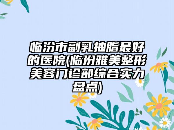 临汾市副乳抽脂最好的医院(临汾雅美整形美容门诊部综合实力盘点)