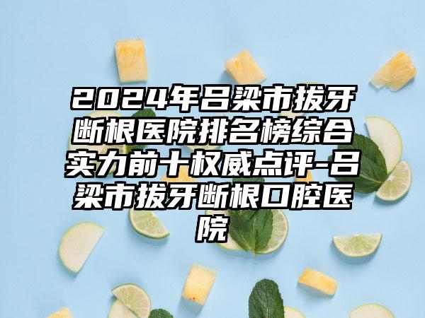 2024年吕梁市拔牙断根医院排名榜综合实力前十权威点评-吕梁市拔牙断根口腔医院