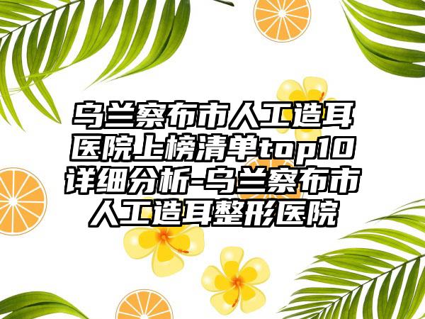 乌兰察布市人工造耳医院上榜清单top10详细分析-乌兰察布市人工造耳整形医院