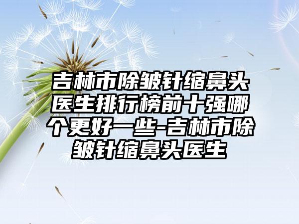 吉林市除皱针缩鼻头医生排行榜前十强哪个更好一些-吉林市除皱针缩鼻头医生