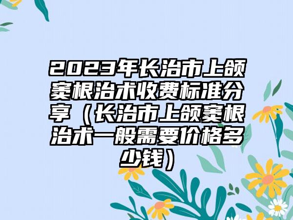 2023年长治市上颌窦根治术收费标准分享（长治市上颌窦根治术一般需要价格多少钱）