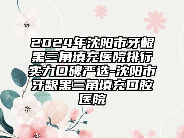 2024年沈阳市牙龈黑三角填充医院排行实力口碑严选-沈阳市牙龈黑三角填充口腔医院