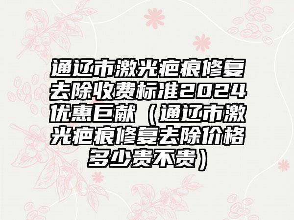 通辽市激光疤痕修复去除收费标准2024优惠巨献（通辽市激光疤痕修复去除价格多少贵不贵）
