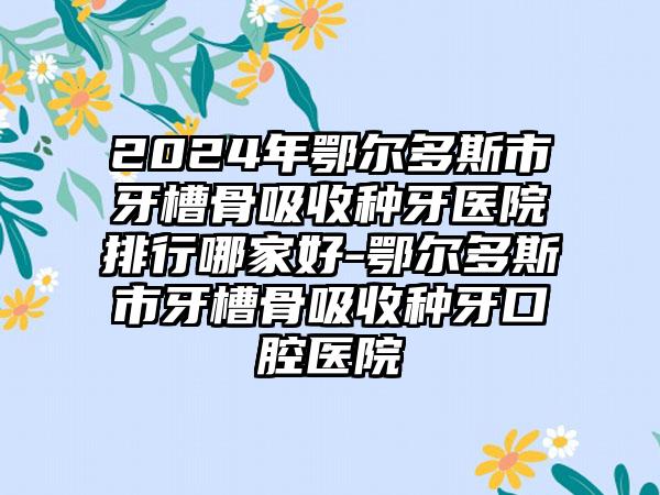 2024年鄂尔多斯市牙槽骨吸收种牙医院排行哪家好-鄂尔多斯市牙槽骨吸收种牙口腔医院