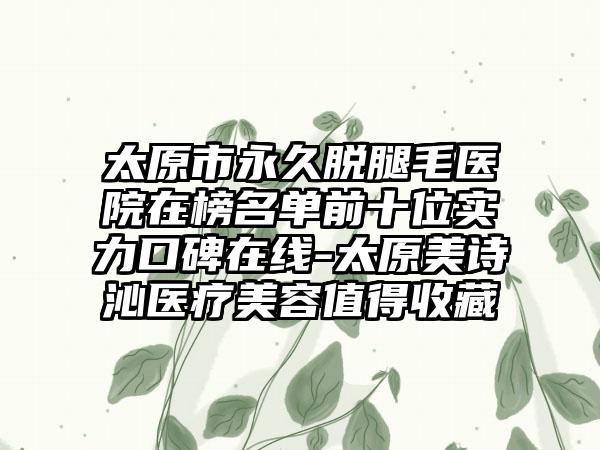 太原市永久脱腿毛医院在榜名单前十位实力口碑在线-太原美诗沁医疗美容值得收藏