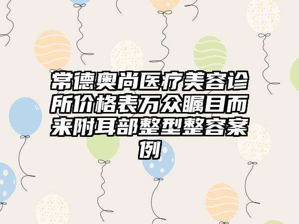 常德奥尚医疗美容诊所价格表万众瞩目而来附耳部整型整容案例