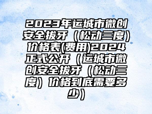 2023年运城市微创安全拔牙（松动三度）价格表(费用)2024正式公开（运城市微创安全拔牙（松动三度）价格到底需要多少）
