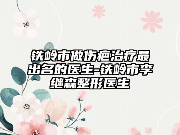 铁岭市做伤疤治疗最出名的医生-铁岭市李继森整形医生