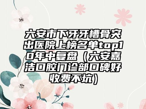 六安市下牙牙槽骨突出医院上榜名单top10年中复盘（六安嘉洁口腔门诊部口碑好收费不坑）
