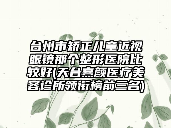台州市矫正儿童近视眼镜那个整形医院比较好(天台熹颜医疗美容诊所领衔榜前三名)