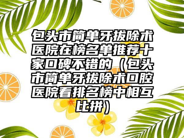 包头市简单牙拔除术医院在榜名单推荐十家口碑不错的（包头市简单牙拔除术口腔医院看排名榜中相互比拼）