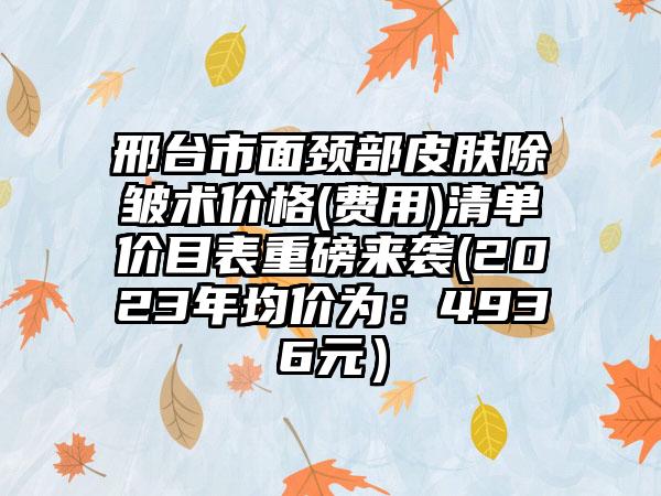 邢台市面颈部皮肤除皱术价格(费用)清单价目表重磅来袭(2023年均价为：4936元）