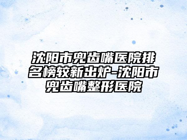 沈阳市兜齿嘴医院排名榜较新出炉-沈阳市兜齿嘴整形医院
