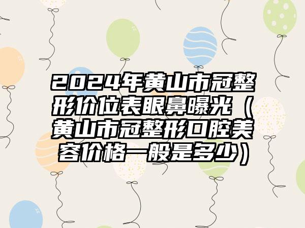 2024年黄山市冠整形价位表眼鼻曝光（黄山市冠整形口腔美容价格一般是多少）