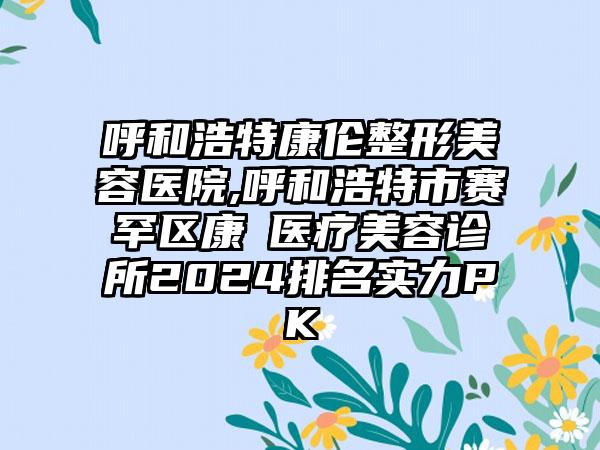 呼和浩特康伦整形美容医院,呼和浩特市赛罕区康睎医疗美容诊所2024排名实力PK