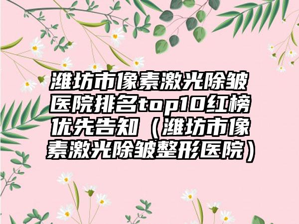 潍坊市像素激光除皱医院排名top10红榜优先告知（潍坊市像素激光除皱整形医院）