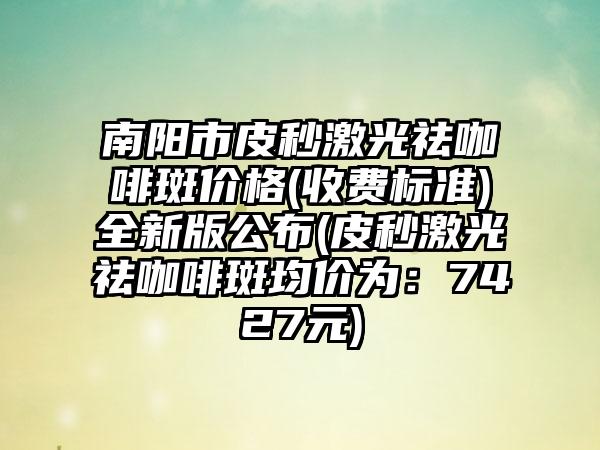 南阳市皮秒激光祛咖啡斑价格(收费标准)全新版公布(皮秒激光祛咖啡斑均价为：7427元)