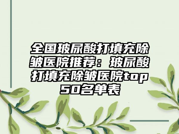 全国玻尿酸打填充除皱医院推荐：玻尿酸打填充除皱医院top50名单表