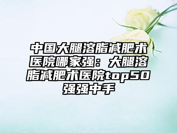 中国大腿溶脂减肥术医院哪家强：大腿溶脂减肥术医院top50强强中手