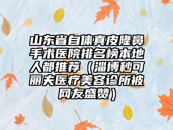 山东省自体真皮隆鼻手术医院排名榜本地人都推荐（淄博秒可丽夫医疗美容诊所被网友盛赞）