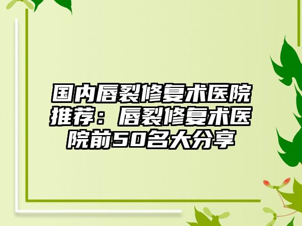 国内唇裂修复术医院推荐：唇裂修复术医院前50名大分享