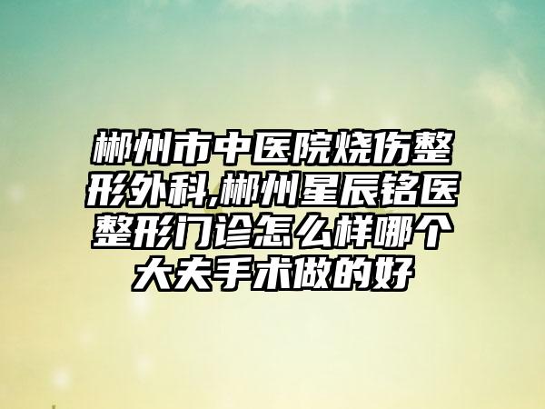 郴州市中医院烧伤整形外科,郴州星辰铭医整形门诊怎么样哪个大夫手术做的好