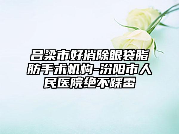 吕梁市好消除眼袋脂肪手术机构-汾阳市人民医院绝不踩雷